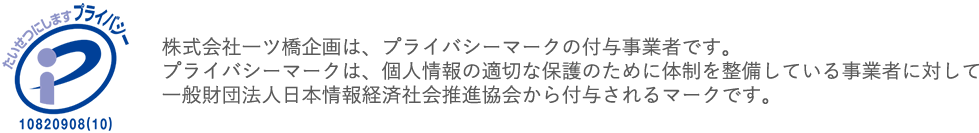 株式会社一ツ橋企画は、プライバシーマークの付与事業者です。
            プライバシーマークは、個人情報の適切な保護のために体制を整備している事業者に対して
            一般財団法人日本情報経済社会推進協会から付与されるマークです。