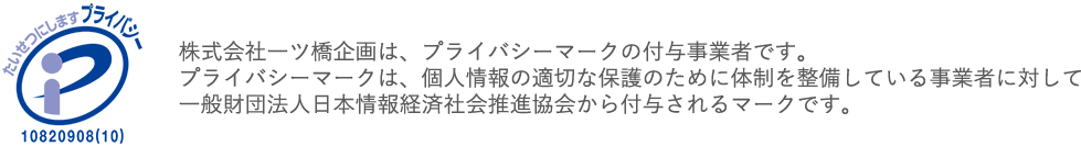 株式会社一ツ橋企画は、プライバシーマークの付与事業者です。
            プライバシーマークは、個人情報の適切な保護のために体制を整備している事業者に対して
            一般財団法人日本情報経済社会推進協会から付与されるマークです。