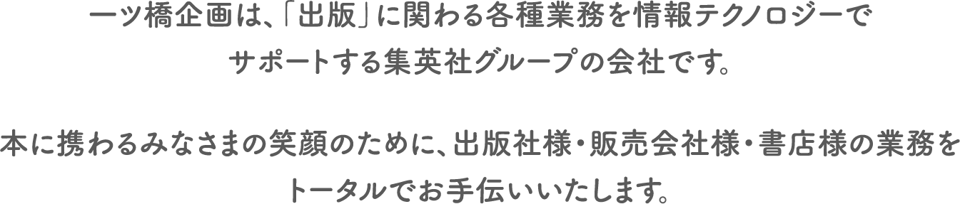 一ツ橋企画は、「出版」にかかわる各種業務を情報テクノロジーでサポートする集英社グループの会社です。
            本に携わるみなさまの笑顔のために、出版社様・販売会社様・書店様の業務をトータルでお手伝いいたします。